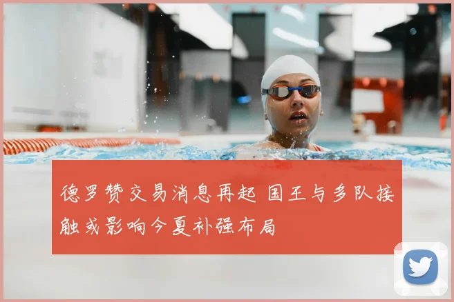 德罗赞交易消息再起 国王与多队接触或影响今夏补强布局