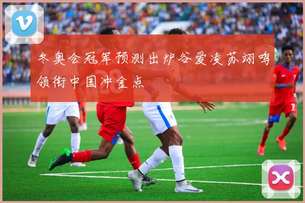 冬奥会冠军预测出炉谷爱凌苏翊鸣领衔中国冲金点