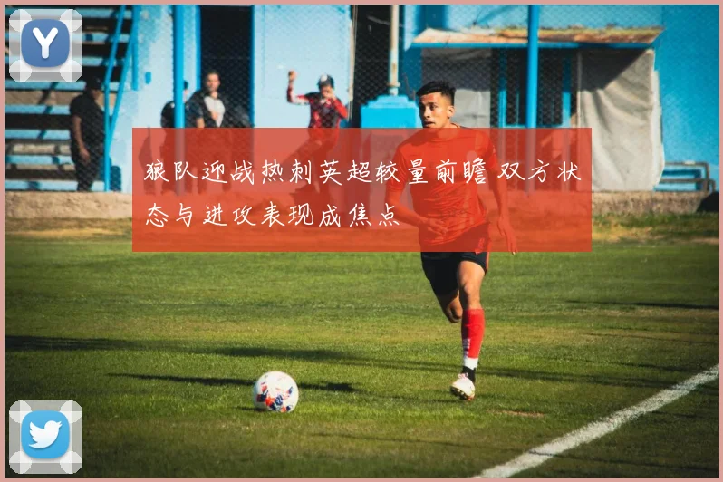 狼队迎战热刺英超较量前瞻 双方状态与进攻表现成焦点