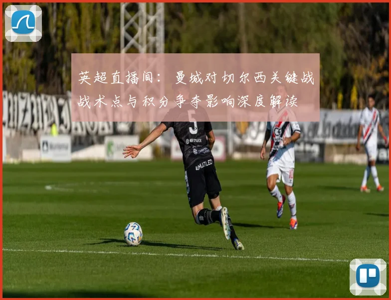 英超直播间：曼城对切尔西关键战战术点与积分争夺影响深度解读