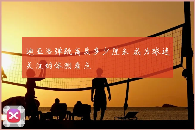 迪亚洛弹跳高度多少厘米 成为球迷关注的体测看点