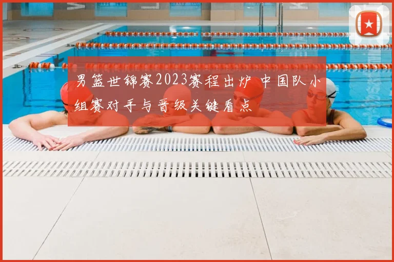 男篮世锦赛2023赛程出炉 中国队小组赛对手与晋级关键看点