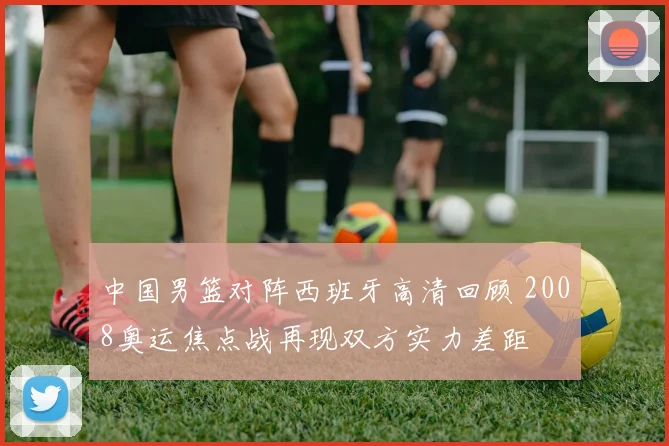 中国男篮对阵西班牙高清回顾 2008奥运焦点战再现双方实力差距