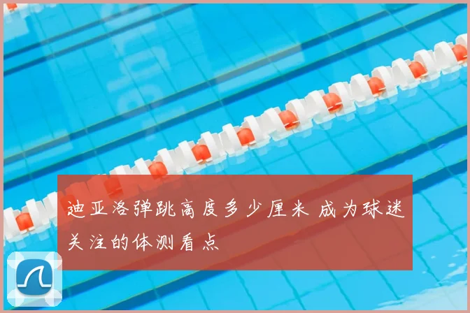迪亚洛弹跳高度多少厘米 成为球迷关注的体测看点