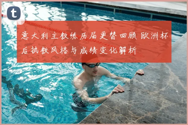 意大利主教练历届更替回顾 欧洲杯后执教风格与成绩变化解析