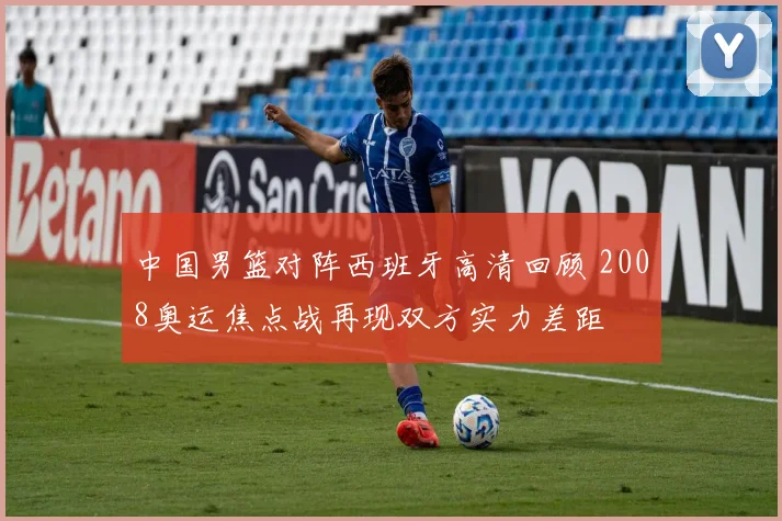 中国男篮对阵西班牙高清回顾 2008奥运焦点战再现双方实力差距