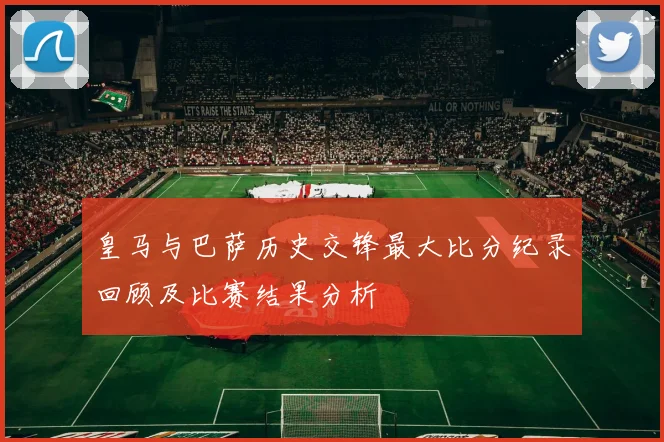 皇马与巴萨历史交锋最大比分纪录回顾及比赛结果分析
