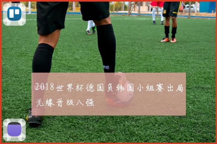 2018世界杯德国负韩国小组赛出局无缘晋级八强