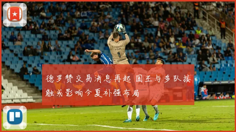德罗赞交易消息再起 国王与多队接触或影响今夏补强布局