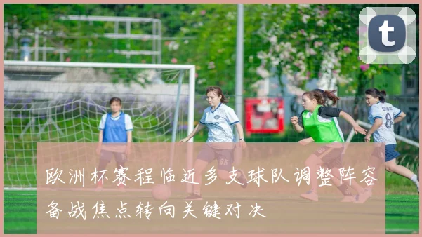 欧洲杯赛程临近多支球队调整阵容备战焦点转向关键对决