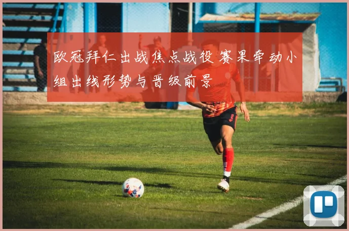 欧冠拜仁出战焦点战役 赛果牵动小组出线形势与晋级前景