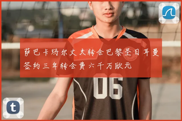 萨巴卡玛尔丈夫转会巴黎圣日耳曼签约三年转会费六千万欧元