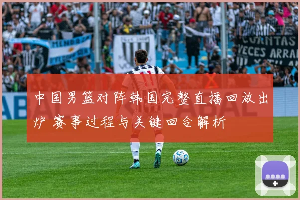 中国男篮对阵韩国完整直播回放出炉 赛事过程与关键回合解析