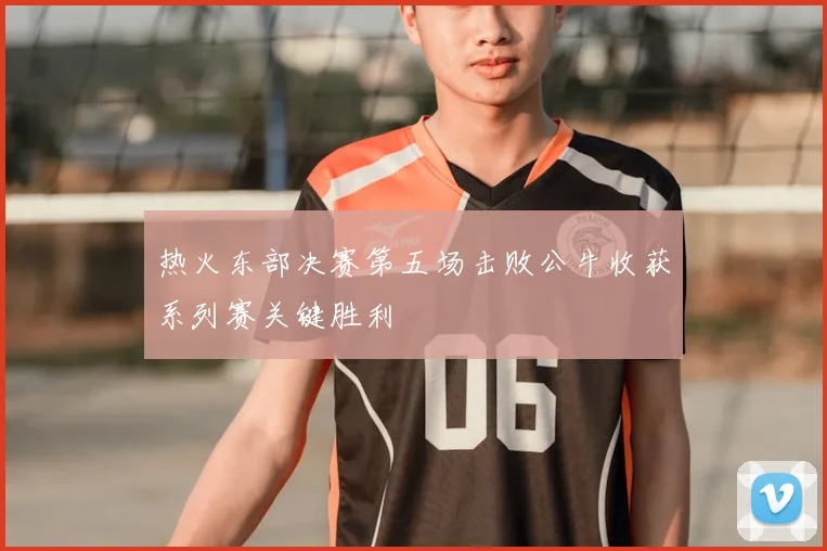 热火东部决赛第五场击败公牛收获系列赛关键胜利