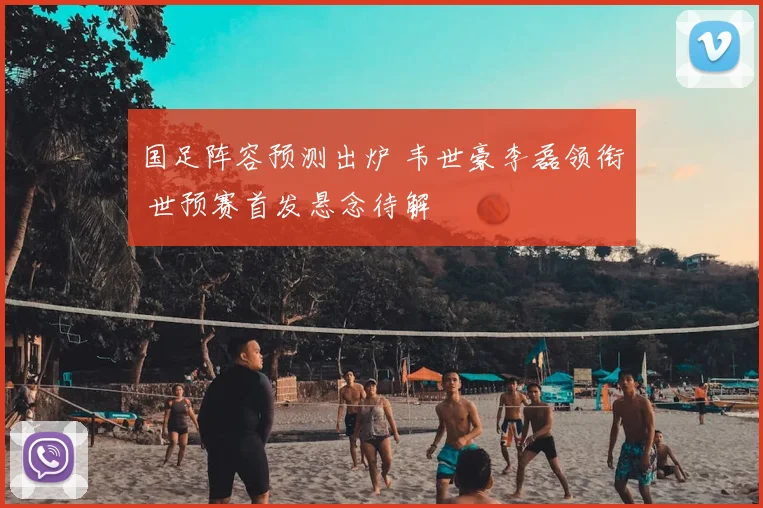 国足阵容预测出炉 韦世豪李磊领衔 世预赛首发悬念待解