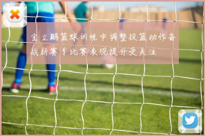 金立鹏篮球训练中调整投篮动作备战新赛季比赛表现提升受关注