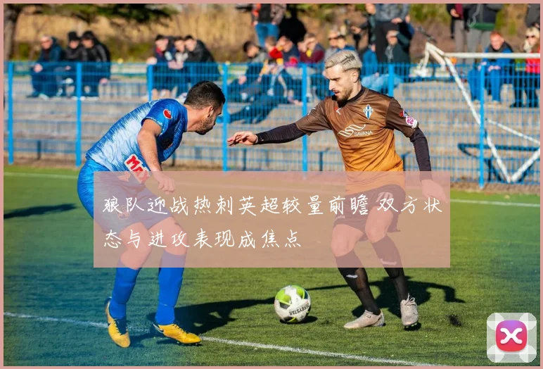 狼队迎战热刺英超较量前瞻 双方状态与进攻表现成焦点