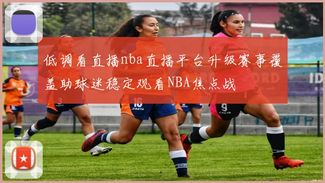 低调看直播nba直播平台升级赛事覆盖助球迷稳定观看NBA焦点战