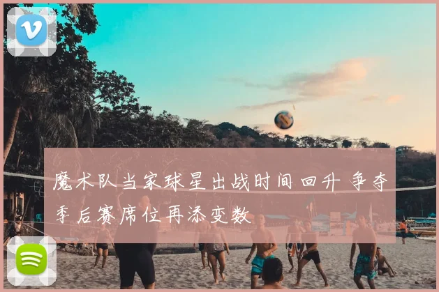 魔术队当家球星出战时间回升 争夺季后赛席位再添变数