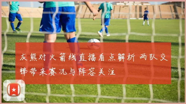 灰熊对火箭线直播看点解析 两队交锋带来赛况与阵容关注