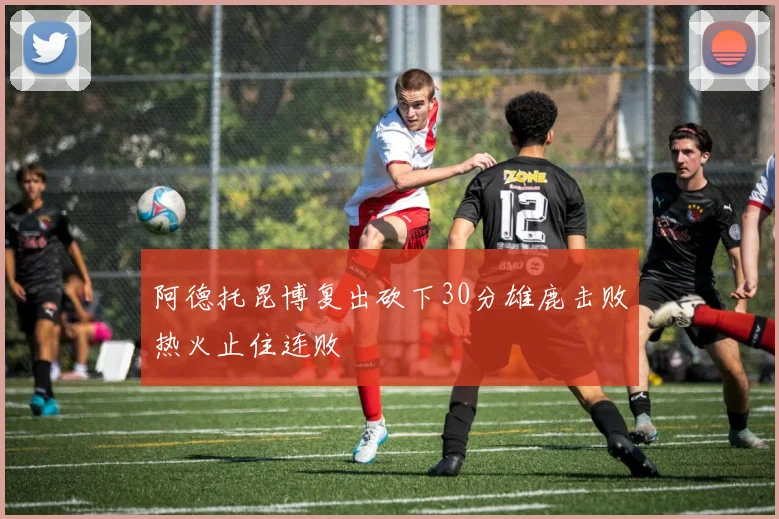 阿德托昆博复出砍下30分雄鹿击败热火止住连败