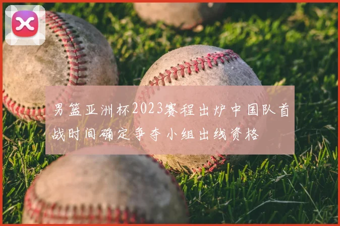 男篮亚洲杯2023赛程出炉中国队首战时间确定争夺小组出线资格