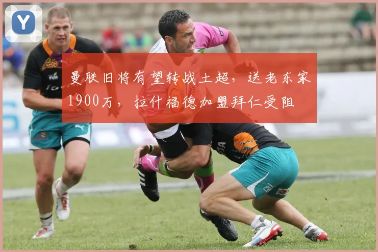 曼联旧将有望转战土超,送老东家1900万,拉什福德加盟拜仁受阻