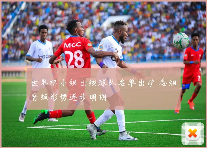 世界杯小组出线球队名单出炉 各组晋级形势逐步明朗