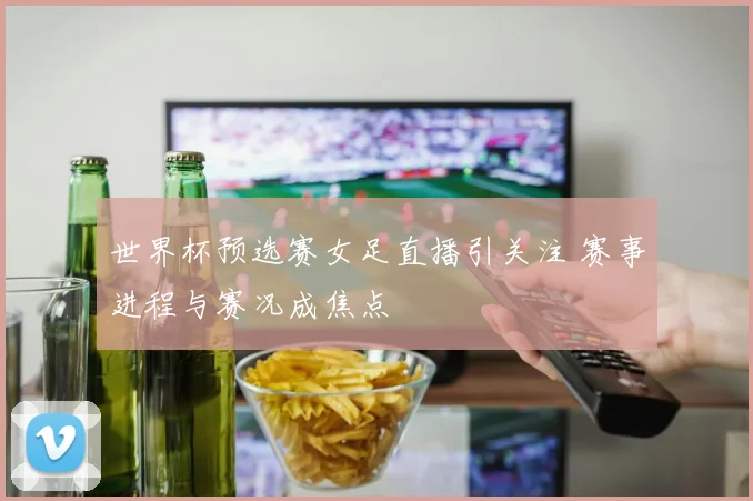 世界杯预选赛女足直播引关注 赛事进程与赛况成焦点