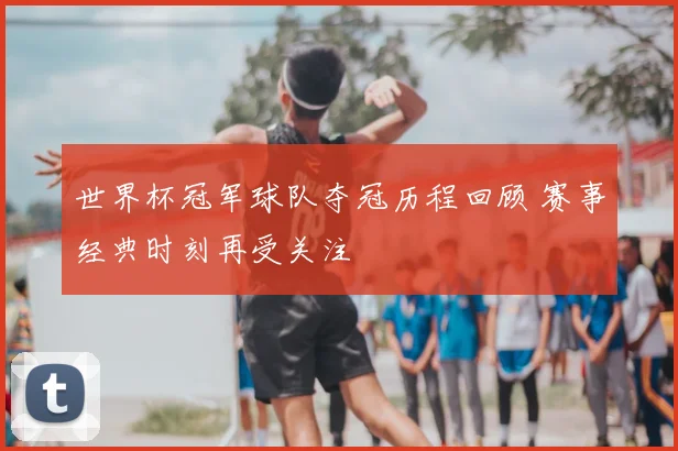世界杯冠军球队夺冠历程回顾 赛事经典时刻再受关注